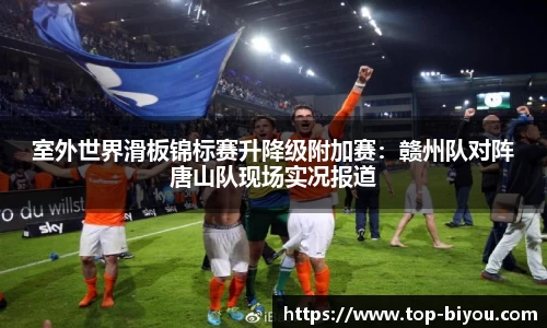 室外世界滑板锦标赛升降级附加赛:赣州队对阵唐山队现场实况报道
